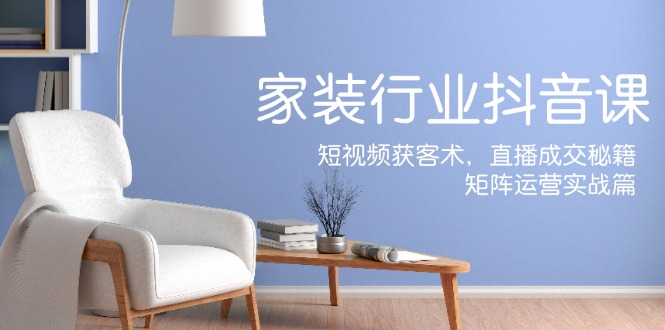 家居行业抖音课新手村计划，短视频获客术，直播成交秘籍，矩阵运营实战篇